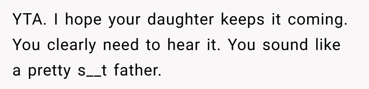 Dad Is To Walk Out On Family Therapy After Only Three Sessions, Despite Being Emotionally Absent For Two Decades YTA. I hope your daughter keeps it coming. You clearly need to hear it. You sound like a pretty s__t father.