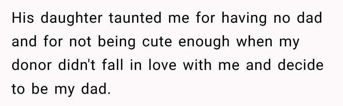 She Told Her Mother That Her Stepfamily Was Not Her Family - And Didn’t Owe Them a Penny His daughter taunted me for having no dad and for not being cute enough when my donor didn't fall in love with me and decide to be my dad.