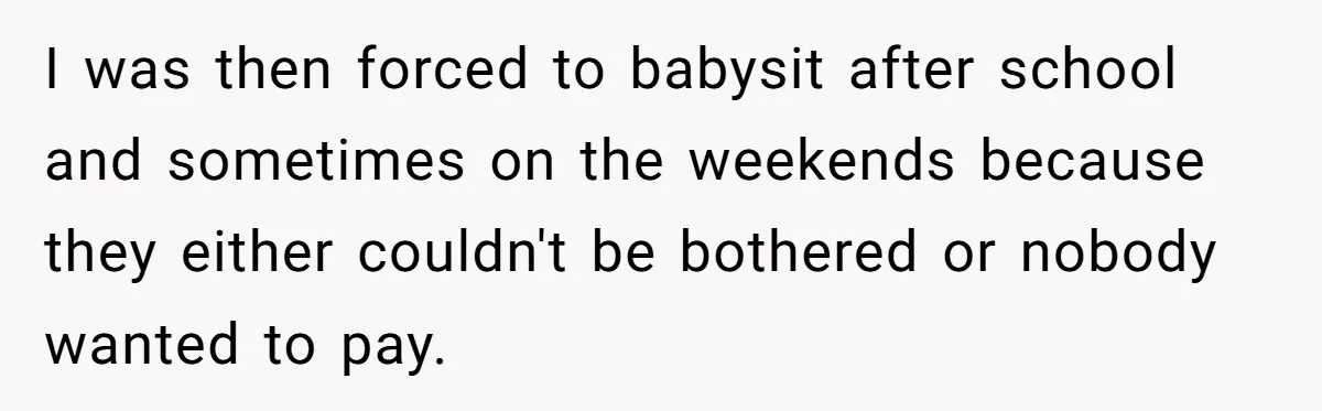 She Told Her Mother That Her Stepfamily Was Not Her Family - And Didn’t Owe Them a Penny I was then forced to babysit after school and sometimes on the weekends because they either couldn't be bothered or nobody wanted to pay.