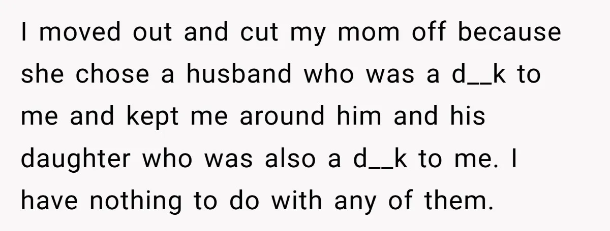 She Told Her Mother That Her Stepfamily Was Not Her Family - And Didn’t Owe Them a Penny I moved out and cut my mom off because she chose a husband who was a d__k to me and kept me around him and his daughter who was also...