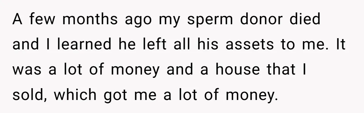 She Told Her Mother That Her Stepfamily Was Not Her Family - And Didn’t Owe Them a Penny A few months ago my sperm donor died and I learned he left all his assets to me. It was a lot of money and a house that I sold,...