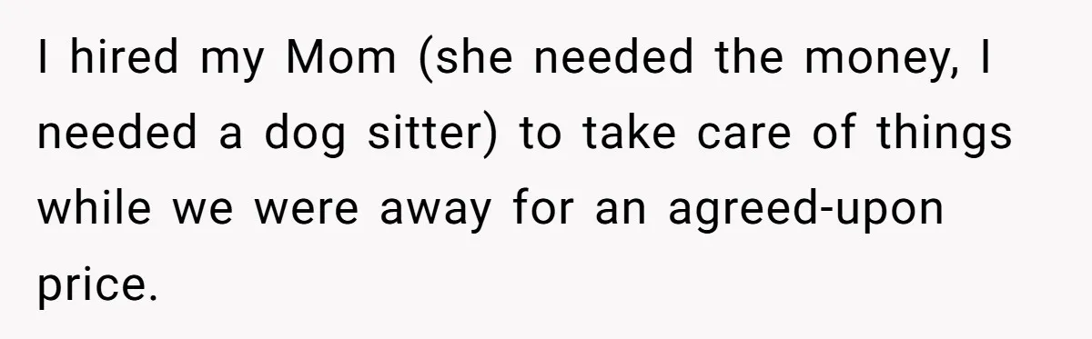 Man Hires Mom To Housesit, Returns To A Disaster Zone And Gets Called Ungrateful I hired my Mom (she needed the money, I needed a dog sitter) to take care of things while we were away for an agreed-upon price.