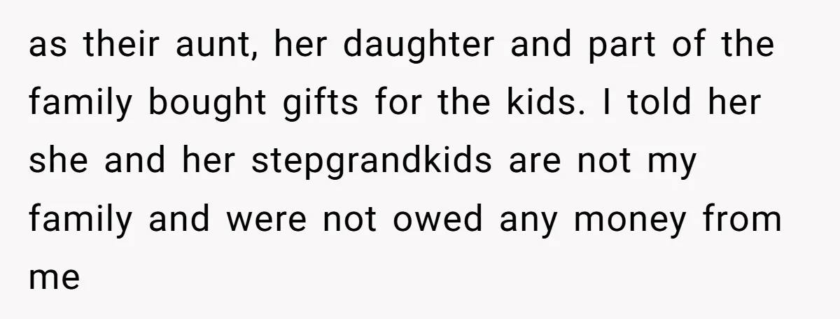 She Told Her Mother That Her Stepfamily Was Not Her Family - And Didn’t Owe Them a Penny as their aunt, her daughter and part of the family bought gifts for the kids. I told her she and her stepgrandkids are not my family and were not owed...