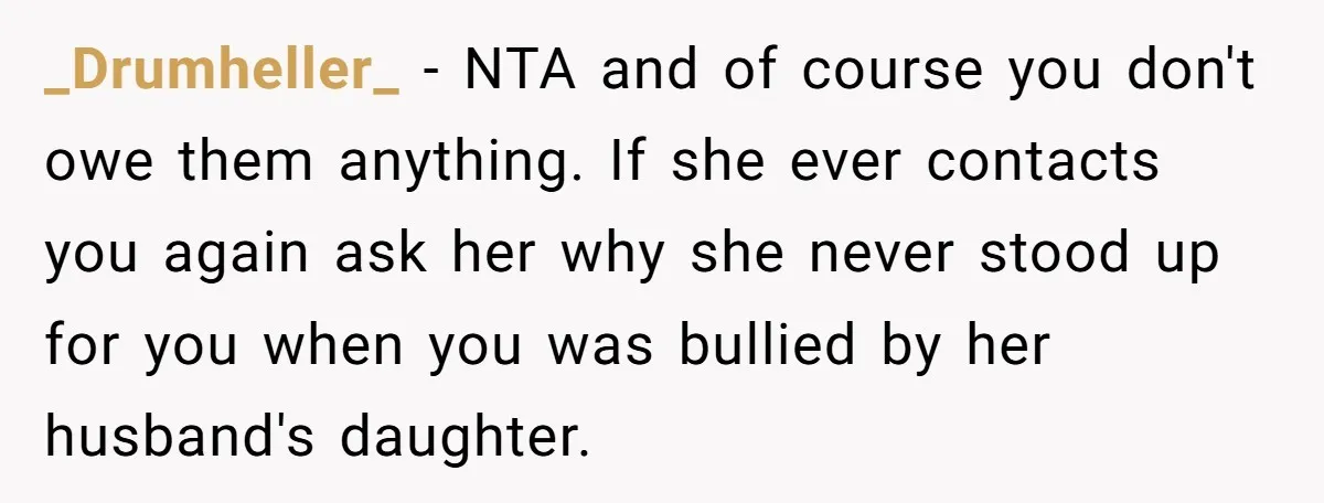 She Told Her Mother That Her Stepfamily Was Not Her Family - And Didn’t Owe Them a Penny _Drumheller_ − NTA and of course you don't owe them anything. If she ever contacts you again ask her why she never stood up for you when you was bullied...