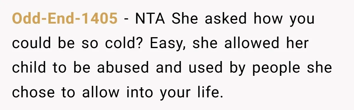 She Told Her Mother That Her Stepfamily Was Not Her Family - And Didn’t Owe Them a Penny Odd-End-1405 − NTA She asked how you could be so cold? Easy, she allowed her child to be abused and used by people she chose to allow into your life.