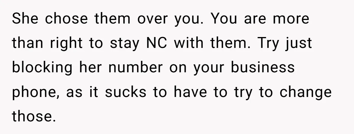 She Told Her Mother That Her Stepfamily Was Not Her Family - And Didn’t Owe Them a Penny She chose them over you. You are more than right to stay NC with them. Try just blocking her number on your business phone, as it sucks to have to...