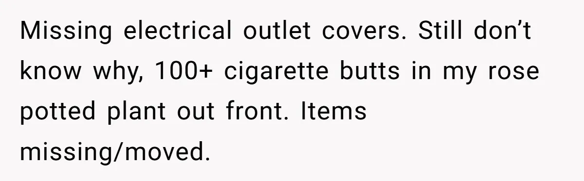 Man Hires Mom To Housesit, Returns To A Disaster Zone And Gets Called Ungrateful Missing electrical outlet covers. Still don’t know why, 100+ cigarette butts in my rose potted plant out front. Items missing/moved.