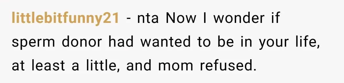 She Told Her Mother That Her Stepfamily Was Not Her Family - And Didn’t Owe Them a Penny littlebitfunny21 − nta Now I wonder if sperm donor had wanted to be in your life, at least a little, and mom refused.