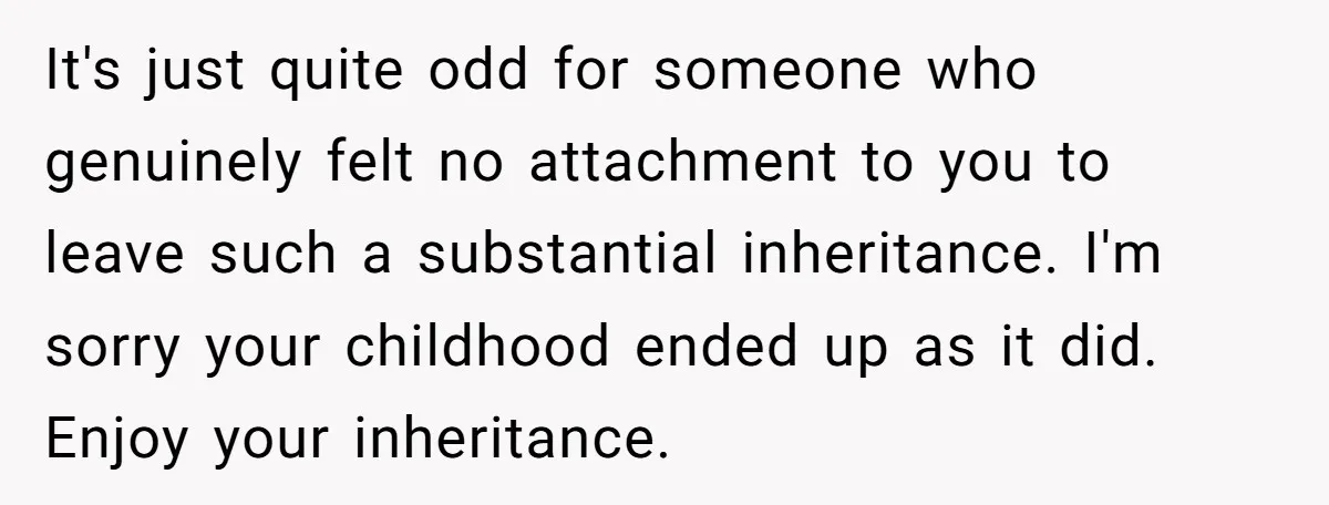 She Told Her Mother That Her Stepfamily Was Not Her Family - And Didn’t Owe Them a Penny It's just quite odd for someone who genuinely felt no attachment to you to leave such a substantial inheritance. I'm sorry your childhood ended up as it did. Enjoy your...