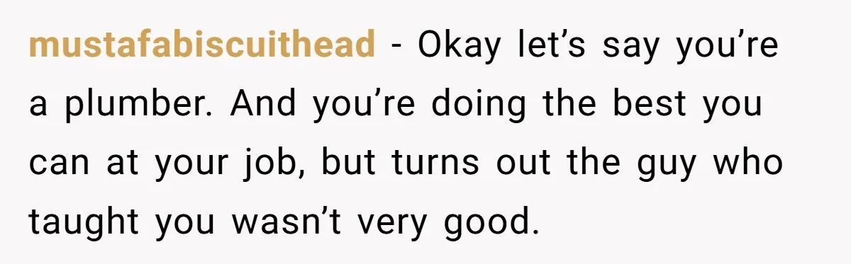 Dad Is To Walk Out On Family Therapy After Only Three Sessions, Despite Being Emotionally Absent For Two Decades mustafabiscuithead − Okay let’s say you’re a plumber. And you’re doing the best you can at your job, but turns out the guy who taught you wasn’t very good.