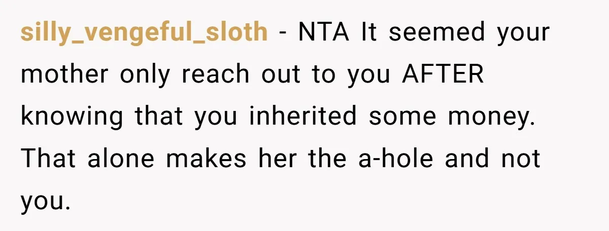 She Told Her Mother That Her Stepfamily Was Not Her Family - And Didn’t Owe Them a Penny silly_vengeful_sloth − NTA It seemed your mother only reach out to you AFTER knowing that you inherited some money. That alone makes her the a-hole and not you.
