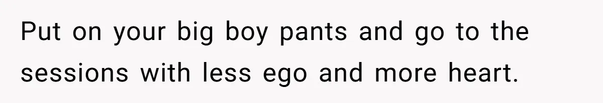 Dad Is To Walk Out On Family Therapy After Only Three Sessions, Despite Being Emotionally Absent For Two Decades Put on your big boy pants and go to the sessions with less ego and more heart.