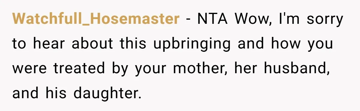 She Told Her Mother That Her Stepfamily Was Not Her Family - And Didn’t Owe Them a Penny Watchfull_Hosemaster − NTA Wow, I'm sorry to hear about this upbringing and how you were treated by your mother, her husband, and his daughter.