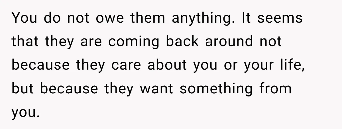 She Told Her Mother That Her Stepfamily Was Not Her Family - And Didn’t Owe Them a Penny You do not owe them anything. It seems that they are coming back around not because they care about you or your life, but because they want something from you.
