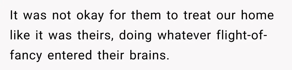 Man Hires Mom To Housesit, Returns To A Disaster Zone And Gets Called Ungrateful It was not okay for them to treat our home like it was theirs, doing whatever flight-of-fancy entered their brains.