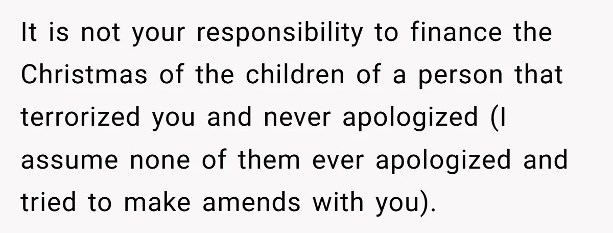 She Told Her Mother That Her Stepfamily Was Not Her Family - And Didn’t Owe Them a Penny It is not your responsibility to finance the Christmas of the children of a person that terrorized you and never apologized (I assume none of them ever apologized and tried...