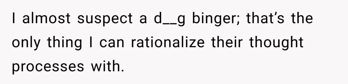 Man Hires Mom To Housesit, Returns To A Disaster Zone And Gets Called Ungrateful I almost suspect a d__g binger; that’s the only thing I can rationalize their thought processes with.
