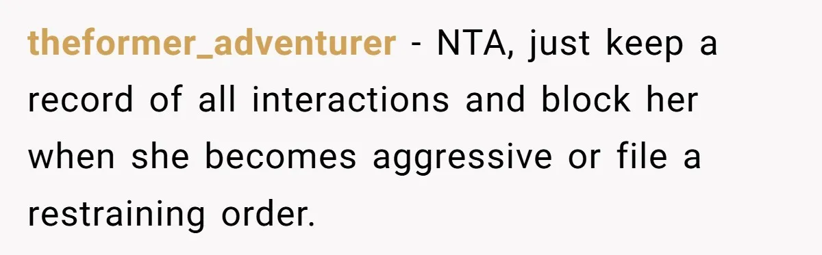 She Told Her Mother That Her Stepfamily Was Not Her Family - And Didn’t Owe Them a Penny theformer_adventurer − NTA, just keep a record of all interactions and block her when she becomes aggressive or file a restraining order.