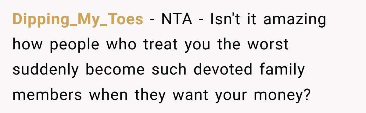She Told Her Mother That Her Stepfamily Was Not Her Family - And Didn’t Owe Them a Penny Dipping_My_Toes − NTA - Isn't it amazing how people who treat you the worst suddenly become such devoted family members when they want your money?