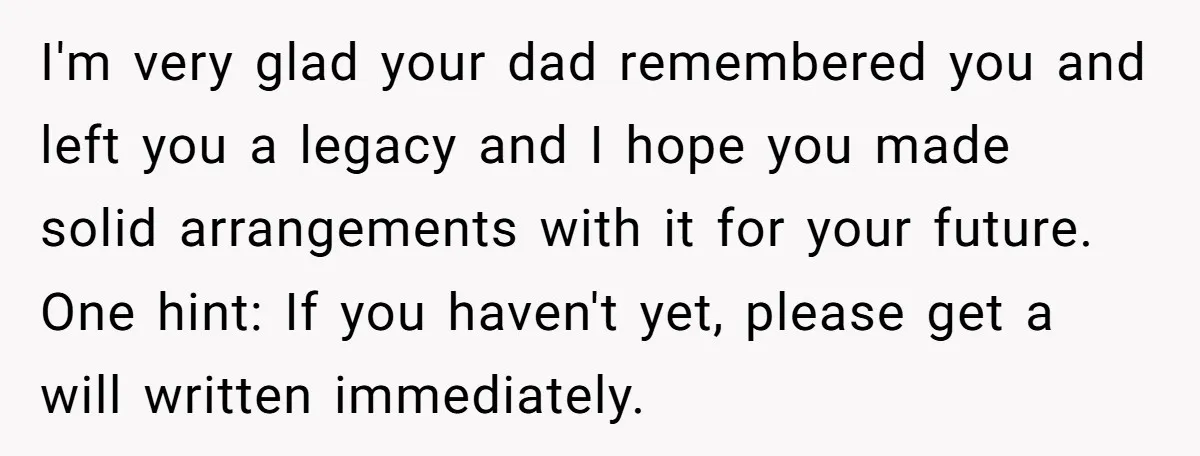 She Told Her Mother That Her Stepfamily Was Not Her Family - And Didn’t Owe Them a Penny I'm very glad your dad remembered you and left you a legacy and I hope you made solid arrangements with it for your future. One hint: If you haven't yet,...