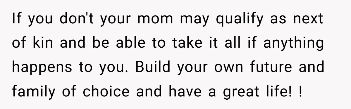 She Told Her Mother That Her Stepfamily Was Not Her Family - And Didn’t Owe Them a Penny If you don't your mom may qualify as next of kin and be able to take it all if anything happens to you. Build your own future and family of...
