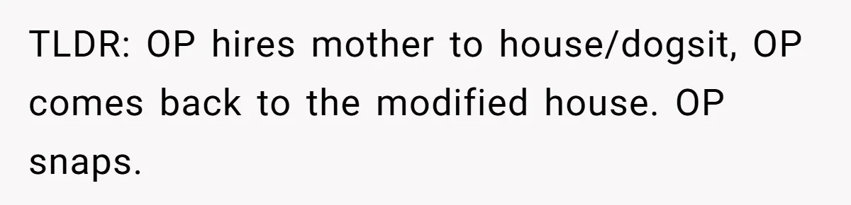 Man Hires Mom To Housesit, Returns To A Disaster Zone And Gets Called Ungrateful TLDR: OP hires mother to house/dogsit, OP comes back to the modified house. OP snaps.
