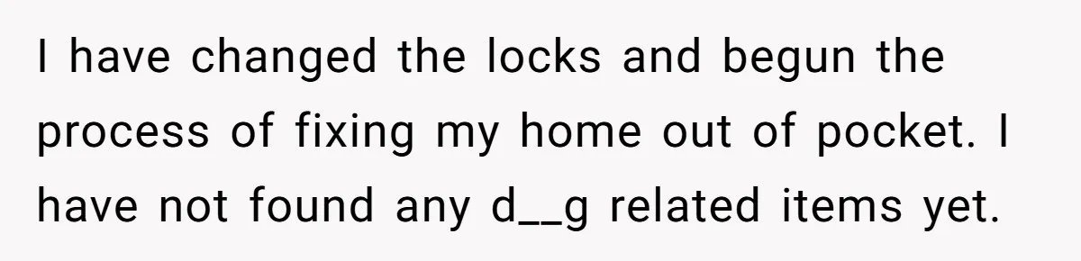 Man Hires Mom To Housesit, Returns To A Disaster Zone And Gets Called Ungrateful I have changed the locks and begun the process of fixing my home out of pocket. I have not found any d__g related items yet.