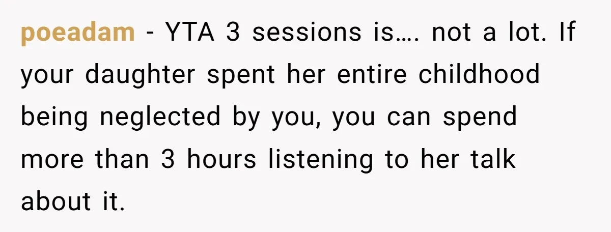 Dad Is To Walk Out On Family Therapy After Only Three Sessions, Despite Being Emotionally Absent For Two Decades poeadam − YTA 3 sessions is…. not a lot. If your daughter spent her entire childhood being neglected by you, you can spend more than 3 hours listening to her...