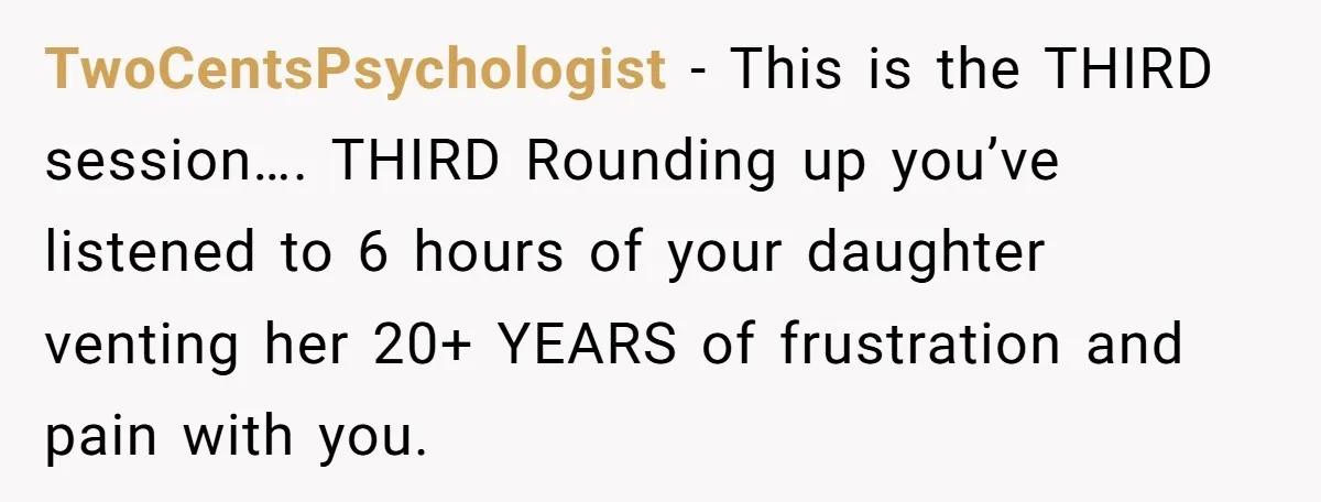 Dad Is To Walk Out On Family Therapy After Only Three Sessions, Despite Being Emotionally Absent For Two Decades TwoCentsPsychologist − This is the THIRD session…. THIRD Rounding up you’ve listened to 6 hours of your daughter venting her 20+ YEARS of frustration and pain with you.