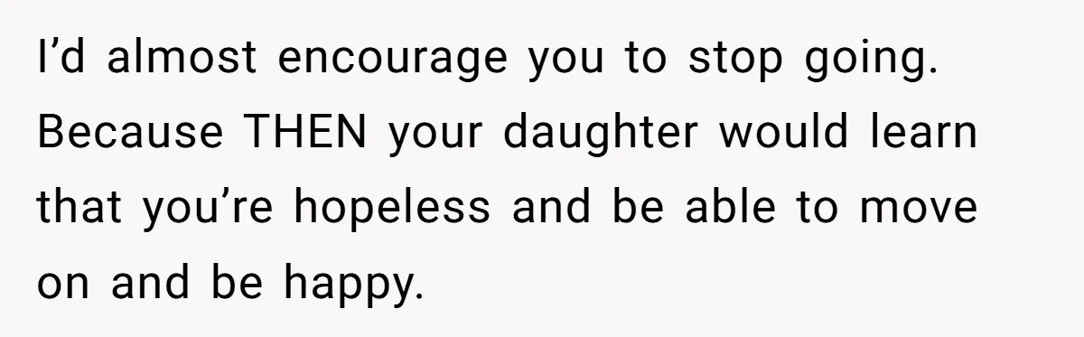 Dad Is To Walk Out On Family Therapy After Only Three Sessions, Despite Being Emotionally Absent For Two Decades I’d almost encourage you to stop going. Because THEN your daughter would learn that you’re hopeless and be able to move on and be happy.