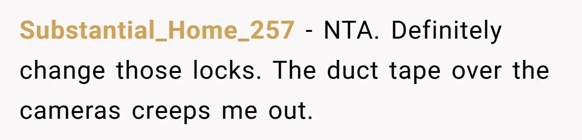 Man Hires Mom To Housesit, Returns To A Disaster Zone And Gets Called Ungrateful Substantial_Home_257 − NTA. Definitely change those locks. The duct tape over the cameras creeps me out.