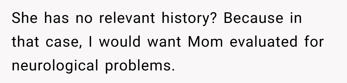 Man Hires Mom To Housesit, Returns To A Disaster Zone And Gets Called Ungrateful She has no relevant history? Because in that case, I would want Mom evaluated for neurological problems.