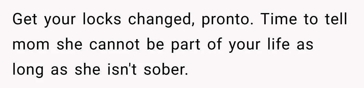 Man Hires Mom To Housesit, Returns To A Disaster Zone And Gets Called Ungrateful Get your locks changed, pronto. Time to tell mom she cannot be part of your life as long as she isn't sober.