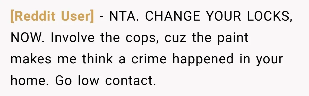 [Reddit User] − NTA. CHANGE YOUR LOCKS, NOW. Involve the cops, cuz the paint makes me think a crime happened in your home. Go low contact.