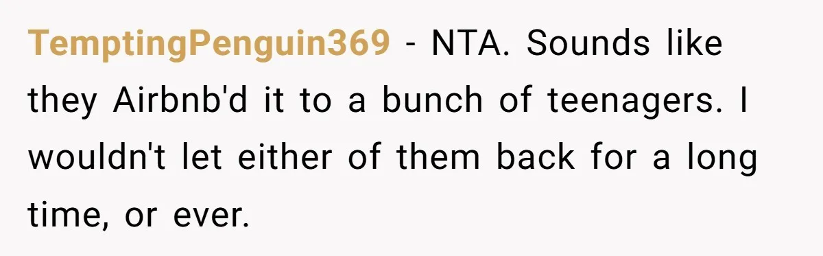 Man Hires Mom To Housesit, Returns To A Disaster Zone And Gets Called Ungrateful TemptingPenguin369 − NTA. Sounds like they Airbnb'd it to a bunch of teenagers. I wouldn't let either of them back for a long time, or ever.