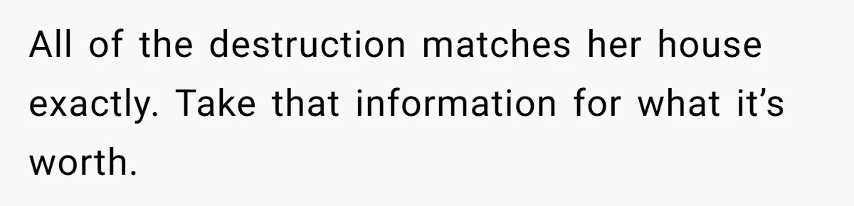 Man Hires Mom To Housesit, Returns To A Disaster Zone And Gets Called Ungrateful All of the destruction matches her house exactly. Take that information for what it’s worth.
