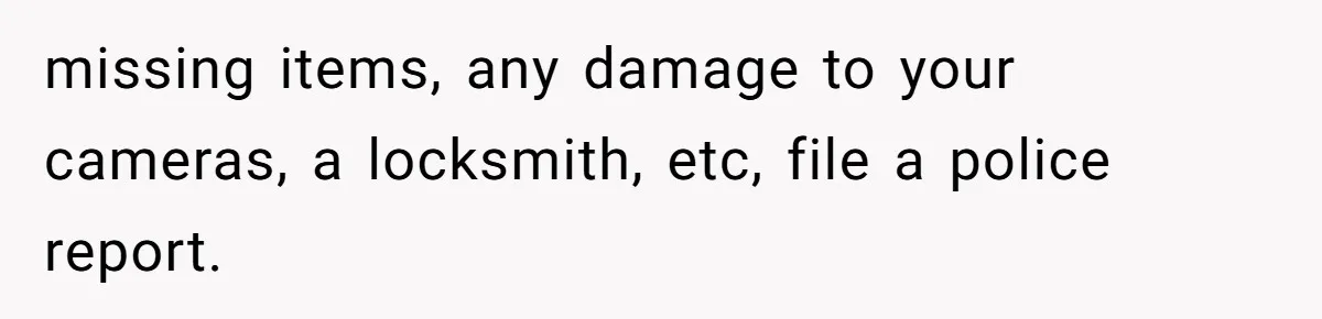 Man Hires Mom To Housesit, Returns To A Disaster Zone And Gets Called Ungrateful missing items, any damage to your cameras, a locksmith, etc, file a police report.