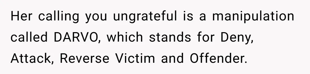 Man Hires Mom To Housesit, Returns To A Disaster Zone And Gets Called Ungrateful Her calling you ungrateful is a manipulation called DARVO, which stands for Deny, Attack, Reverse Victim and Offender.