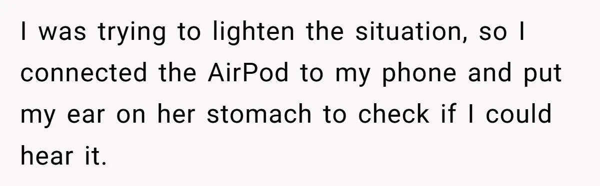 Niece Swallows AirPod, Aunt Connects AirPod To Phone And Tries To Hear It Through Her Stomach I was trying to lighten the situation, so I connected the AirPod to my phone and put my ear on her stomach to check if I could hear it.