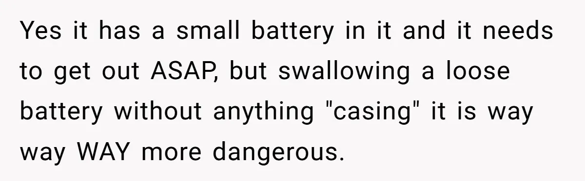 Niece Swallows AirPod, Aunt Connects AirPod To Phone And Tries To Hear It Through Her Stomach Yes it has a small battery in it and it needs to get out ASAP, but swallowing a loose battery without anything "casing" it is way way WAY more dangerous.