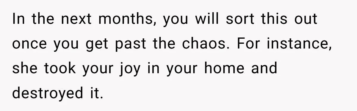 Man Hires Mom To Housesit, Returns To A Disaster Zone And Gets Called Ungrateful In the next months, you will sort this out once you get past the chaos. For instance, she took your joy in your home and destroyed it.