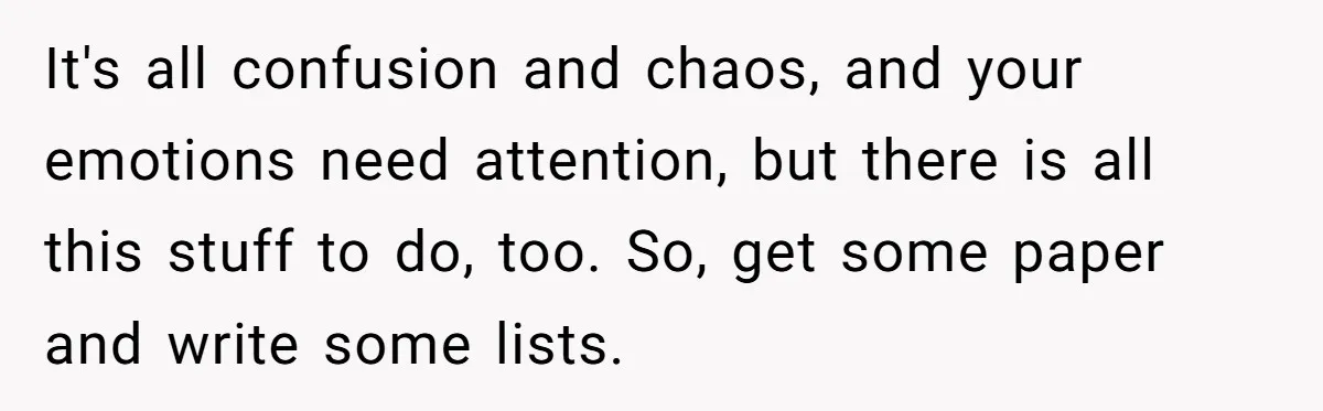 Man Hires Mom To Housesit, Returns To A Disaster Zone And Gets Called Ungrateful It's all confusion and chaos, and your emotions need attention, but there is all this stuff to do, too. So, get some paper and write some lists.