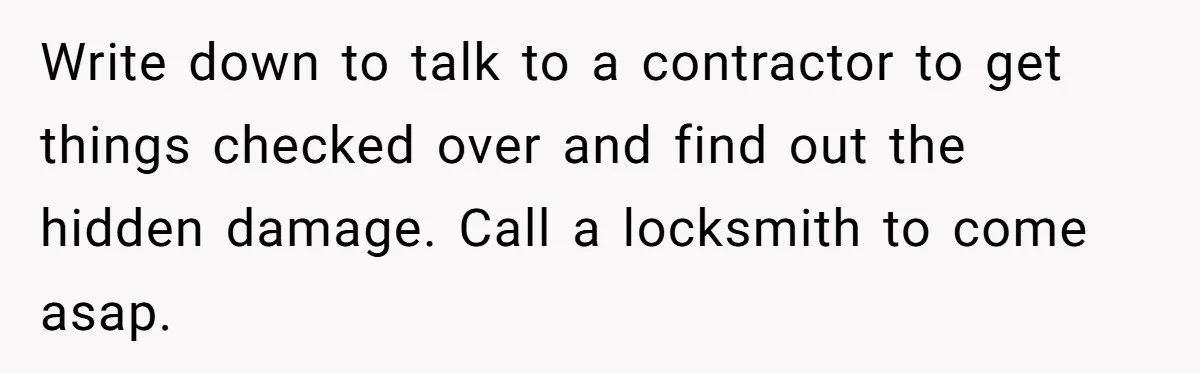 Man Hires Mom To Housesit, Returns To A Disaster Zone And Gets Called Ungrateful Write down to talk to a contractor to get things checked over and find out the hidden damage. Call a locksmith to come asap.