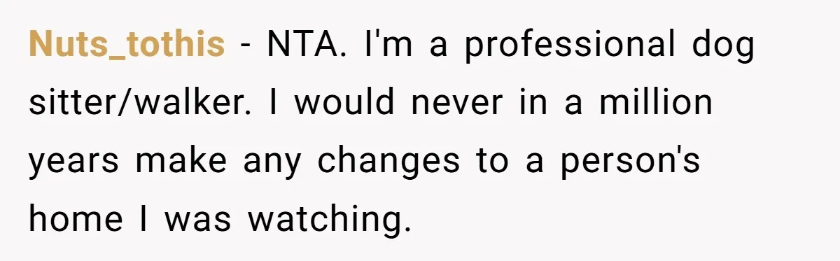 Man Hires Mom To Housesit, Returns To A Disaster Zone And Gets Called Ungrateful Nuts_tothis − NTA. I'm a professional dog sitter/walker. I would never in a million years make any changes to a person's home I was watching.