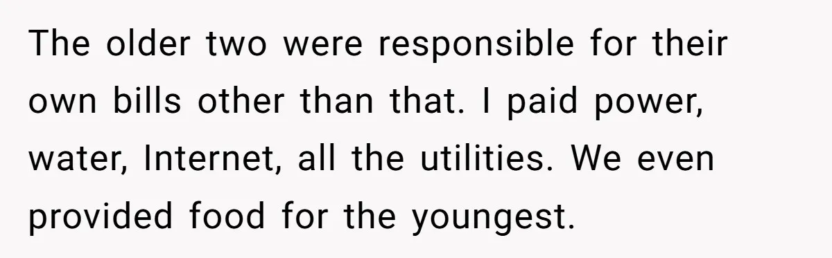 Widower Sells Family Home and Gives Stepchildren $10K Each After They Refuse to Contribute The older two were responsible for their own bills other than that. I paid power, water, Internet, all the utilities. We even provided food for the youngest.