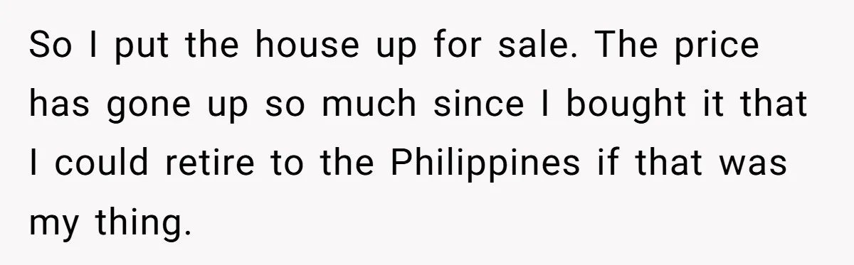 Widower Sells Family Home and Gives Stepchildren $10K Each After They Refuse to Contribute So I put the house up for sale. The price has gone up so much since I bought it that I could retire to the Philippines if that was my...