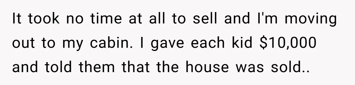 Widower Sells Family Home and Gives Stepchildren $10K Each After They Refuse to Contribute It took no time at all to sell and I'm moving out to my cabin. I gave each kid $10,000 and told them that the house was sold..