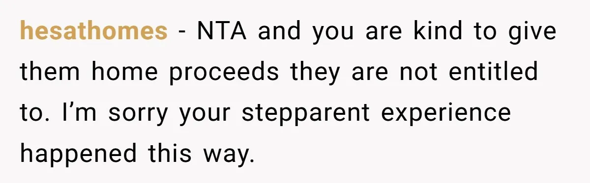 Widower Sells Family Home and Gives Stepchildren $10K Each After They Refuse to Contribute hesathomes − NTA and you are kind to give them home proceeds they are not entitled to. I’m sorry your stepparent experience happened this way.