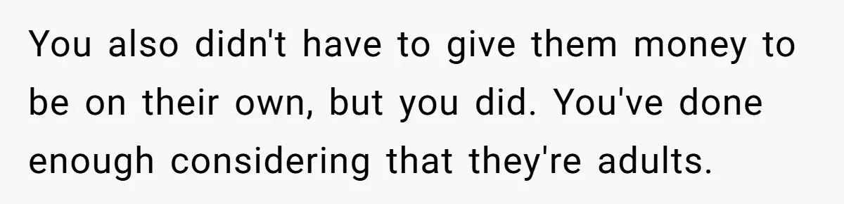 Widower Sells Family Home and Gives Stepchildren $10K Each After They Refuse to Contribute You also didn't have to give them money to be on their own, but you did. You've done enough considering that they're adults.