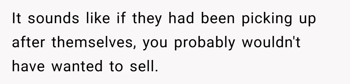 Widower Sells Family Home and Gives Stepchildren $10K Each After They Refuse to Contribute It sounds like if they had been picking up after themselves, you probably wouldn't have wanted to sell.